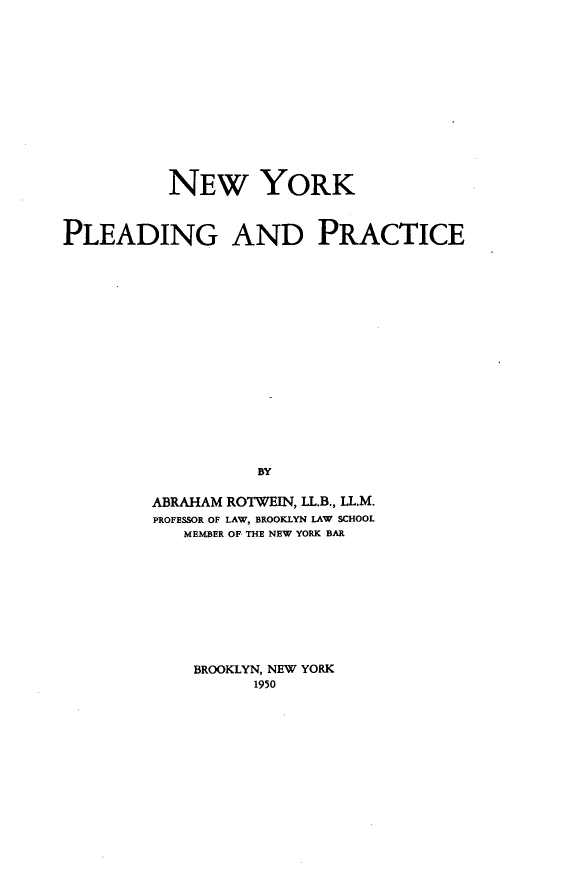 handle is hein.newyork/nwykpgad0001 and id is 1 raw text is: NEW YORK
PLEADING AND PRACTICE
BY
ABRAHAM ROTWEIN, LL.B., LL.M.
PROFESSOR OF LAW, BROOKLYN LAW SCHOOL
MEMBER OF- THE NEW YORK BAR

BROOKLYN, NEW YORK
1950


