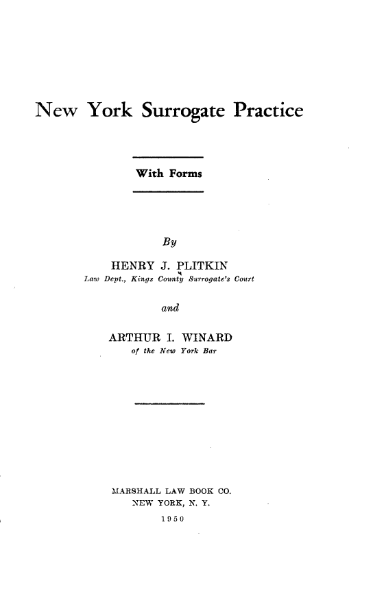 handle is hein.newyork/nwyksepc0001 and id is 1 raw text is: 








New York Surrogate Practice


With Forms


            By

    HENRY J. PLITKIN
Law Dept., Kings County Surrogate's Court

            and


ARTHUR I. WINARD
   of the New York Bar











MARSHALL LAW BOOK CO.
    NEW YORK, N. Y.
        1950


