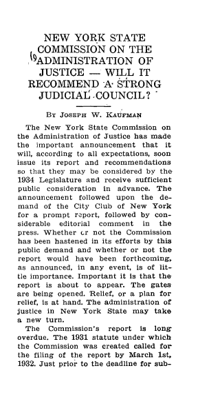 handle is hein.newyork/nwykstcn0001 and id is 1 raw text is: 



      NEW YORK STATE
      COMMISSION ON THE
   ,9ADMINISTRATION OF

     JUSTICE - WILL IT
   RECOMMEND A STRONG
     JUDICIAI. COUNCIL?

       By JOSEPH W. KAUFMAN
  The New York State Commission on
the Administration of Justice has made
the important announcement that it
will, according to all expectations, soon
issue its report and recommendations
so that they may be considered by the
1934 Legislature and receive sufficient
public consideration in advance. The
announcement followed upon the de-
mand of the City Club of New York
for a prompt report, followed by con-
siderable editorial comment  in  the
press. Whether cr not the Commission
has been hastened in its efforts by this
public demand and whether or not the
report would have been forthcoming,
as announced, in any event, is of lit-
tle importance. Important it is that the
report is about to appear. The gates
are being opened. Relief, or a plan for
relief, is at hand. The administration of
justice in New York State may take
a new turn.
  The  Commission's report is long
overdue. The 1931 statute under which
the Commission was created called for
the filing of the report by March 1st,
1932. Just prior to the deadline for sub-


