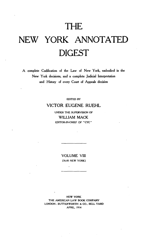 handle is hein.newyork/nyandig0008 and id is 1 raw text is: THE
NEW YORK ANNOTATED
DIGEST
A complete Codification of the Law of New York, embodied in the
New York decisions, and a complete Judicial Interpretation
and History of every Court of Appeals decision
EDITED BY
VICTOR EUGENE RUEHL
UNDER THE SUPERVISION OF
WILLIAM MACK
EDITOR-IN-CHIEF OF CYC

VOLUME VIII
[76-85 NEW YORK]

NEW YORK
THE AMERICAN LAW BOOK COMPANY
LONDON: BUTITERWORTH & CO., BELL YARD
APRIL, 1914


