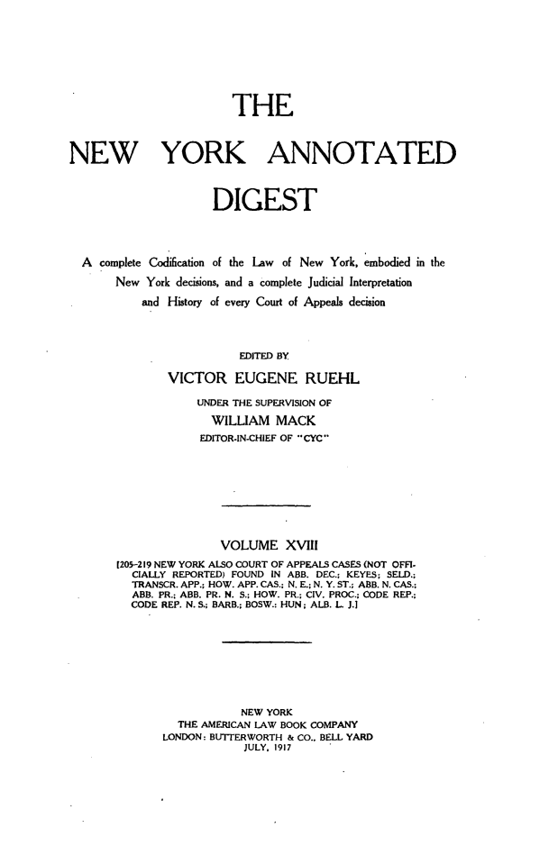 handle is hein.newyork/nyandig0018 and id is 1 raw text is: THE
NEW YORK ANNOTATED
DIGEST
A complete Codification of the Law of New York, embodied in the
New York decisions, and a complete Judicial Interpretation
and History of every Court of Appeals decision
EDITED BY
VICTOR EUGENE RUEHL
UNDER THE SUPERVISION OF
WILLIAM MACK
EDITOR-IN-CHIEF OF CYC
VOLUME XVIII
[205-219 NEW YORK ALSO COURT OF APPEALS CASES (NOT OFFI-
CIALLY REPORTED) FOUND IN ABB. DEC.; KEYES; SELD.;
TRANSCR. APP.; HOW. APP. CAS.; N. E.; N. Y. ST.; ABB. N. CAS.;
ABB. PR.; ABB. PR. N. S.; HOW. PR.; CIV. PROC.; CODE REP.;
CODE REP. N. S.; BARB.; BOSW.: HUN; ALB. L. J.]
NEW YORK
THE AMERICAN LAW BOOK COMPANY
LONDON: BUTERWORTH & CO., BELL YARD
JULY. 1917


