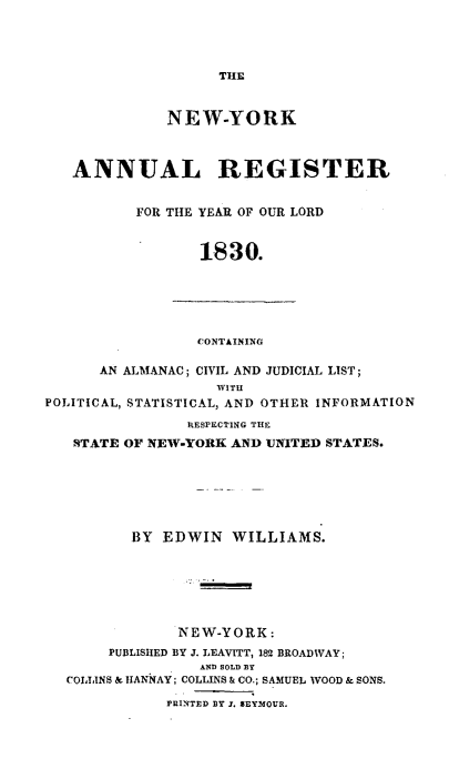 handle is hein.newyork/nyanurg1830 and id is 1 raw text is: 




                    THE


              NEW-YORK



   ANNUAL REGISTER


          FOR THE YEAR OF OUR LORD


                  1830.





                  CONTAINING

      AN ALMANAC; CIVIL AND JUDICIAL LIST;
                   WITH
POLITICAL, STATISTICAL, AND OTHER INFORMATION
                RESPECTING THE
   STATE OF NEW-YORK AND UNITED STATES.






          BY EDWIN   WILLIAMS.






               NEW-YORK:
       PUBLISHED BY J. LEAVITT, 182 BROADWAY;
                 AND SOLD BY
  COLLINS & HANNAY; COLLINS & CO.; SAMUEL WOOD & SONS.

              PRINTED BY J. SEYMOUR.


