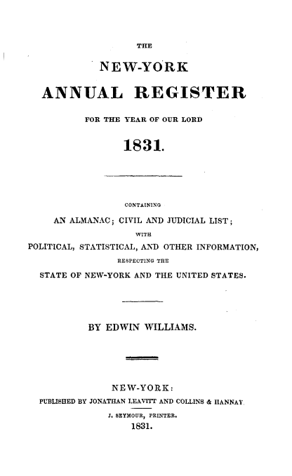 handle is hein.newyork/nyanurg1831 and id is 1 raw text is: 



                   THE

             NEW-YORK


  ANNUAL REGISTER

          FOR THE YEAR OF OUR LORD


                 1831.





                 CONTAINING

     AN ALMANAC; CIVIL AND JUDICIAL LIST;
                   WITH
POLITICAL, STATISTICAL, AND OTHER INFORMATION,
                RESPECTING THE
  STATE OF NEW-YORK AND THE UNITED STATES.





           BY EDWIN WILLIAMS.






               NEW-YORK:
  PUBLISHED BY JONATHAN LEAVITT AND COLLINS & HANNAY.
              J. SEYMOUR, PRINTER.
                  1831.


