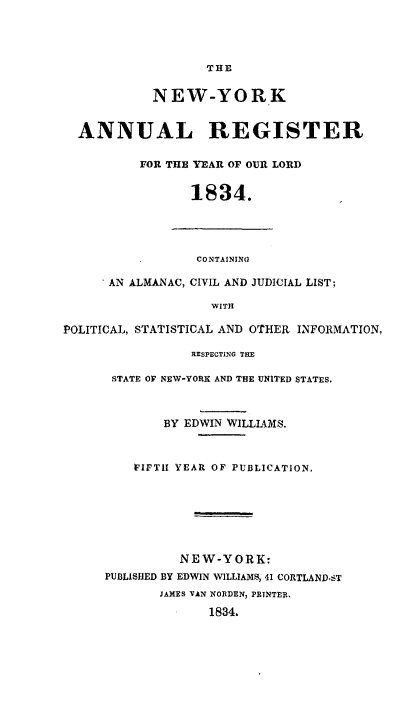 handle is hein.newyork/nyanurg1834 and id is 1 raw text is: 




                   THE


            NEW-YORK


  ANNUAL REGISTER

          FOR THE YEAR OF OUR LORD


                 1834.




                 CONTAINING

      AN ALMANAC, CIVIL AND JUDICIAL LIST;

                    WITH

POLITICAL, STATISTICAL AND OTHER INFORMATION,

                 RESPECTING THE

      STATE OF NEW-YORK AND THE UNITED STATES.



             BY EDWIN WILLIAMS.



         FIFTil YEAR OF PUBLICATION.







                NEW-YORK:
      PUBLISHED BY EDWIN WILLIAMS, 41 CORTLAND-ST
             JAMES VAN NORDEN, PRINTER.

                   1834.



