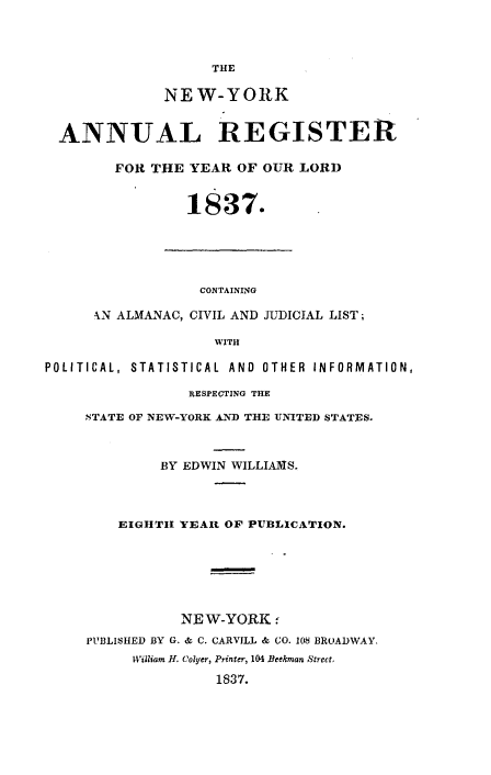 handle is hein.newyork/nyanurg1837 and id is 1 raw text is: 



                    THE

              NEW-YORK


  ANNUAL REGISTER

        FOR THE  YEAR  OF OUR LORD


                 1837.





                 CONTAINING

      -N ALMANAC, CIVIL AND JUDICIAL LIST;

                    WITH

POLITICAL, STATISTICAL AND OTHER INFORMATION,

                 RESPECTING THE

     NTATE OF NEW-YORK AND THE UNITED STATES.



              BY EDWIN WILLIAMS.



         EIGHTH YEAR OF PUBLICATION.






                NEW-YORK   -
     PUBLISHED BY G. & C. CARVILL & CO. 108 BROADWAY.
          William H. Colyer, Printer, 104 Beekman Street,
                    1837.


