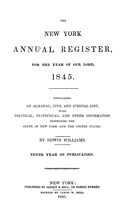 handle is hein.newyork/nyanurg1845 and id is 1 raw text is: 




THE


             NEW YORK



ANNUAL REGISTER,



        FOR THE YEAR  OF OUR LORD,



                1845.




                CONTAINING

     AN ALMANAC, CIVIL AND JUDICIAL LIST,
                   WITH
 POLITICAL, STATISTICAL, AND OTHER INFORMATION
               RESPECTING THE
    STATE OF NEW YORK AND THE UNITED STATES.



           BY EDWIN  WILLIAMS.



       TENTH YEAR  OF PUBLICATION.







               NEW  YORK:
     PUBLISHED BY JANSEN & BELL, 158 NASSAU STREET.
           PRINTED BY JARED W. BELL.
                  1845.


