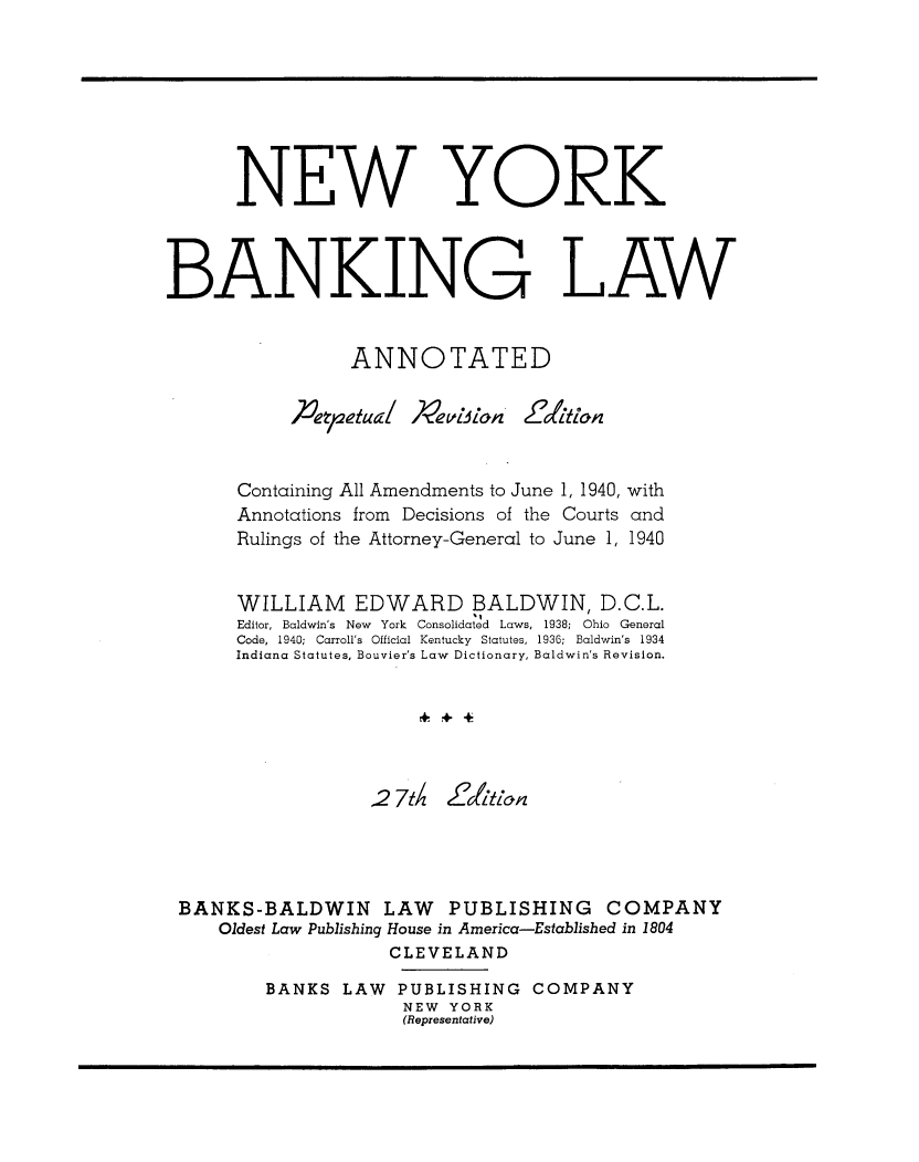 handle is hein.newyork/nybkant0001 and id is 1 raw text is: 








      NEW YORK



BANKING LAW


                 ANNOTATED





       Containing All Amendments to June 1, 1940, with
       Annotations from Decisions of the Courts and
       Rulings of the Attorney-General to June 1, 1940


       WILLIAM EDWARD BALDWIN, D.C.L.
       Editor, Baldwin's  New  York  Consolidated  Laws, 1938; Ohio  General
       Code, 1940; Carroll's  Official Kentucky  Statutes, 1936;  Baldwin's  1934
       Indiana Statutes, Bouvier's Law Dictionary, Baldwin's Revision.






                   2 7t Z'tlopz




 BANKS-BALDWIN LAW PUBLISHING COMPANY
     Oldest Law Publishing House in America-Established in 1804
                     CLEVELAND

         BANKS LAW PUBLISHING COMPANY
                      NEW YORK
                      (Representative)


