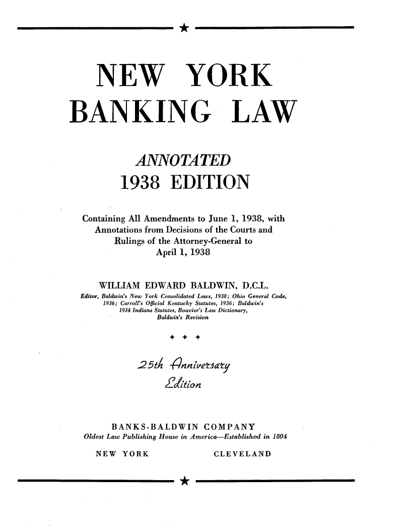 handle is hein.newyork/nybklwa0001 and id is 1 raw text is: 






NEW


BANKING


LAW


           ANNOTATED

        1938 EDITION


Containing All Amendments to June 1, 1938, with
   Annotations from Decisions of the Courts and
       Rulings of the Attorney-General to
               April 1, 1938


    WILLIAM  EDWARD BALDWIN, D.C.L.
Editor, Baldwin's New York Consolidated Laws, 1938; Ohio General Code,
     1936; Carroll's Official Kentucky Statutes, 1936; Baldwin's
        1934 Indiana Statutes, Bouvier's Law Dictionary,
               Baldwin's Revision




           .25tXA nnletkzy





      BANKS-BALDWIN      COMPANY
 Oldest Law Publishing House in America-Established in 1804


CLEVELAND


YORK


I


NEW YORK


