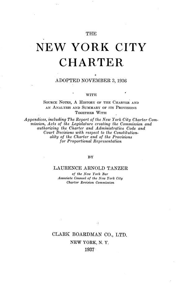 handle is hein.newyork/nyccan0001 and id is 1 raw text is: THE

NEW YORK CITY
CHARTER
ADOPTED NOVEMBER 3,1936
WITH
SOURcE NOTES, A HISTORY OF THE CHARTER AND
AN ANALYSIS AND SUMMARY OF ITS PROVISIONS
TOGETHER WITH
Appendices, including The Report of the New York City Charter Com-
mission, Acts of the Legislature creating the Commission and
authorizing the Charter and Administrative Code and
Court Decisions with respect to the Constitution-
ality of the Charter and of the Provisions
for Proportional Representation
BY
LAURENCE ARNOLD TANZER
of the New York Bar
Associate Counsel of the New York City
Charter Revision Commission

CLARK BOARDMAN CO., LTD.
NEW YORK, N. Y.
1937


