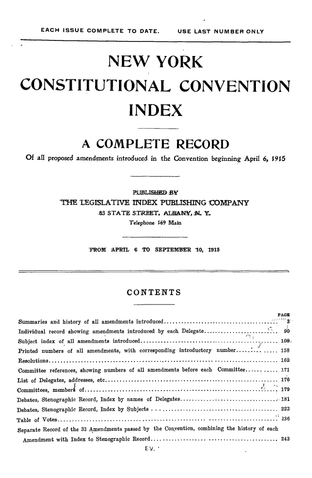 handle is hein.newyork/nyccidx0001 and id is 1 raw text is: 

EACH ISSUE COMPLETE TO DATE.


                         NEW YORK


 CONSTITUTIONAL CONVENTION


                               INDEX



                  A COMPLETE RECORD
   Of all proposed amendments introduced in the Convention beginning April 6, 1915



                                PiUBLISiIED BY
            'THE 'LEGISLATIVE INDEX PUBLISHING 'COMPANY
                      43 STATE STREET, A.TABMNY, N. Y.
                               Telephone 169 Main


                    -FROM APRTL 6 TO  SEPTEMBER 10, '1915




                              CONTENTS

                                                                       PAGE
Summaries and history of all amendments introduced .......................................p
Individual record showing amendments introduced by each Delegate ....................          9
Subject index of all amendments introduced...10...............................
Printed numbers of all amendments, with corresponding introductory number..... ........158
R esolutions ...............................................................................  162
Committee references, showing numbers of all amendments before each    Committee.......... 171
List of  Delegates,  addresses,  etc ............................................................  176
Committees,  m emberl  Of .............................................................    :.  179
Debates, Stenographic Record, Index by names of Delegates ................................. 181
Debates, Stenographic  Record, Index  by  Subjects  ...........................................  223
'Table  of  V otes ................................................... ........................ P 36
Separate Record of the 33 Amendments passed by the Convention, combining the history of each
  Amendment with Index to Stenographic Record ............................................ 243
                                   E V.I


USE LAST NUMBER ONLY


