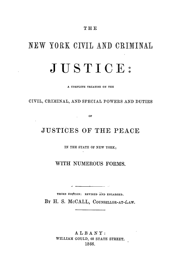 handle is hein.newyork/nyccjcs0001 and id is 1 raw text is: THE
NEW YORK CIVIL AND CRIMINAL
JUSTICE:
A COMPLETE TREATISE ON THE
CIVIL, CRIMINAL, AND SPECIAL POWERS AND DUTIES
OF
JUSTICES OF THE PEACE
LN THE STATE OF NEW YORK;
WITH NUMEROUS FORMS.
THIRD EDOION: REVISED AND ENLARGED.
By H. S. McCALL, COUNSELLOR-AT-LAW.
ALBANY:
WILLIAM GOULD, 68 STATE STREET.
1866.


