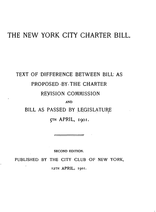 handle is hein.newyork/nyccrbltdbp0001 and id is 1 raw text is: 




THE  NEW   YORK   CITY  CHARTER BILL.






   TEXT OF DI'FFERENCE BETWEEN BILL AS

        PROPOSED -BY, THE CHARTER

           REYISION COMMISSION
                   AND
      BILL AS PASSED BY LEGISLATURE
              5TH APRIL, 1901.


             SECOND EDITION.
PUBLISHED BY THE CITY CLUB OF NEW YORK,
            12TH APRIL, 1901.


