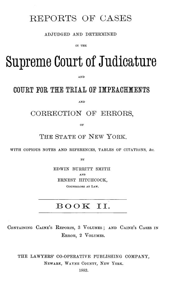 handle is hein.newyork/nycmmnlwrprt0002 and id is 1 raw text is: REPORTS OF CASES
ADJUDGED AND DETERMINED
IN THE
Supreme Court of Judicature
AND
COURT FOR THE TRIAL OF IMIPEACHMENTS
AND
CORRECTION       OF ERRORS,
OF
THE STATE OF NEW YORK.
WITH COPIOUS NOTES AND REFERENCES, TABLES OF CITATIONS, &c.
BY
EDWIN BURRITT SMITH
AND
ERNEST HITCHCOCK,
COUNSELORS AT LAW.

:BOOK I.

CONTAINING CAINE'S REPORrS, 3 VOLUMES; AND
ERROR, 2 VOLUMES.

CAINE'S CASES IN

THE LAWYERS' C0-OPERATIVE PUBLISHING COMPANY,
NEWARK, WAYNE COUNTY, NEW YORK.
1S83.


