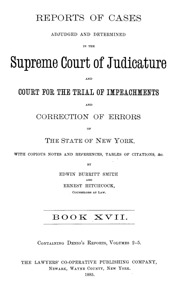 handle is hein.newyork/nycmmnlwrprt0017 and id is 1 raw text is: REPORTS OF CASES
ADJUDGED AND DETERMINED
IN THE
Supreme Court of Judicature
AND
COURT FOR THE TRIAL OF IMYPEACHMENTS
AND
CORRECTION OF ERRORS
OF
THE STATE OF NEW YORK.
WITH COPIOUS NOTES AND REFERENCES, TABLES OF CITATIONS, &c.
BY
EDWIN BURRITT SMITH
AND
ERNEST HITCHCOCK,
COUNSELORS AT LAW.

BOOKI XVII.

CONTAINING DENIO'S REPORTS, VOLUMES 2-5.

THE LAWYERS' CO-OPERATIVE PUBLISHIUNG
NEWARK, WAYNE COUNTY, NEW YORK.
1885.

COMPANY,



