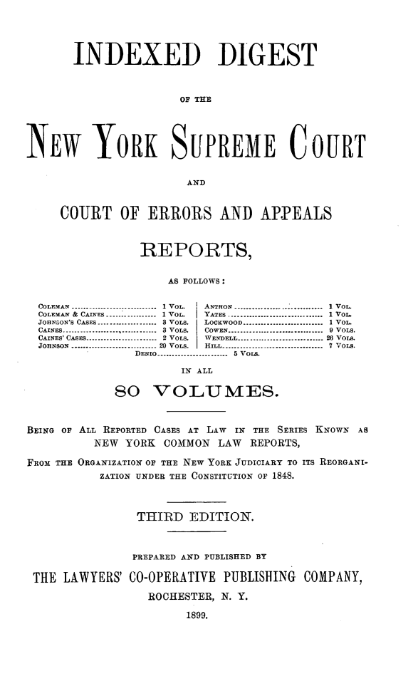 handle is hein.newyork/nycmmnlwrprt0019 and id is 1 raw text is: INDEXED DIGEST
OF THE
NEW YORK SUPREME COURT
AND
COURT OF ERRORS AND APPEALS
REPORTS,
AS FOLLOWS:
COLEMAN ------------ .------------  I VOL.  ANTHON ---------------------------- I VOL.
COLEMAN &  CAINES ----------------- 1 VOL.  YATES ................................ 1 VOL.
JOHNSON'S CASES ----------------- 3 VOLS.  LOCKWOOD -------------------------- I VOL.
ANE ..... ........  ............:  3 VOL .  COWEN ... ........................ ...  9 VOLS.
CAINES -------------------------8OL. CEN--------------9VLS
CAINES' CASES ........................ 2  VOLS.  WENDELL .........................   26 VOIT.
JOHNSON ---------------------------2-0 VOLS.  HILL --------------------------------  7 VoLs.
DENIO  .......................  5 VOIS.
IN ALL
8o VOLUMES.
BEING OF ALL REPORTED CASES AT LAW IN THE SERIES KNOWN AS
NEW YORK COMMON LAW REPORTS,
FROM THE ORGANIZATION OF THE NEW YORK JUDICIARY TO ITS REORGANI-
ZATION UNDER THE CONSTITUTION OF 1848.
THIRD EDITION.
PREPARED AND PUBLISHED BY
THE LAWYERS' CO-OPERATIVE PUBLISHING                 COMPANY,
ROCHESTER, N. Y.

1899.


