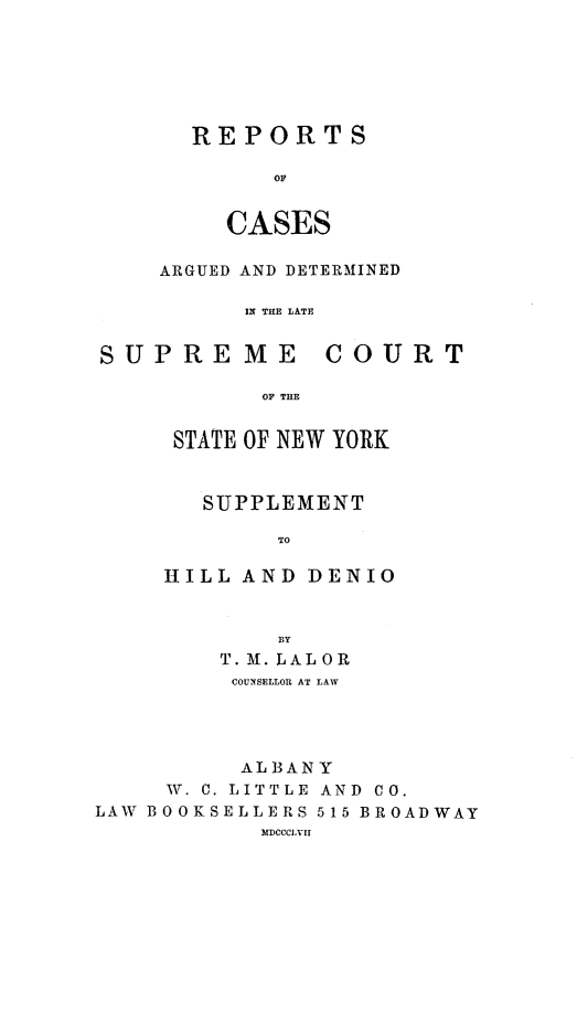 handle is hein.newyork/nycmmnlwrprt0020 and id is 1 raw text is: REPORTS
OF
CASES

ARGUED AND DETERMINED
IN THE LATE

SUPRE

ME

COURT

OF THE

STATE OF NEW YORK
SUPPLEMENT
TO
HILL AND DENIO
BY
T. M. LALOR
COUNSELLOR AT LAW
ALBANY
IW. C. LITTLE  AND  CO.
LAW BOOKSELLERS 515 BROADWAY
MDCCCXVII


