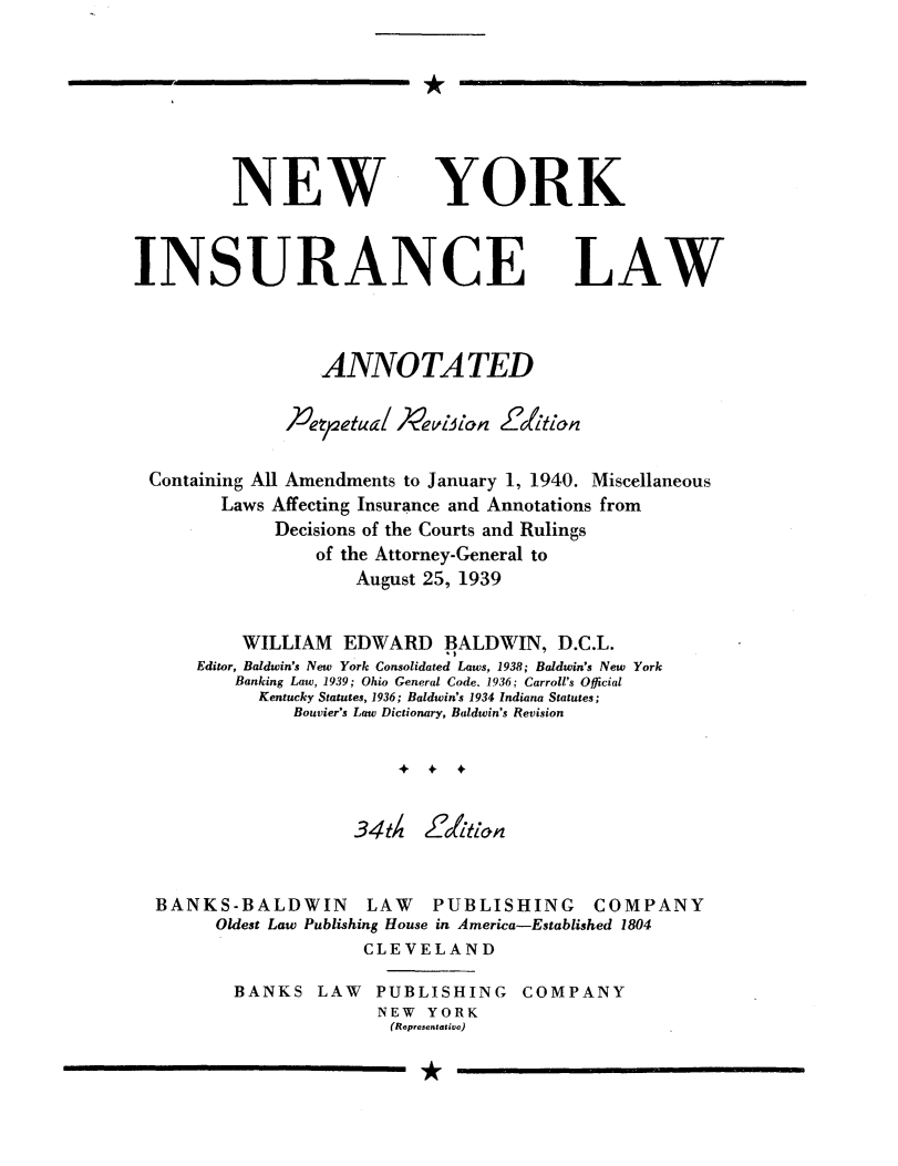 handle is hein.newyork/nyislwa0001 and id is 1 raw text is: 







NEW


YORK


INSURANCE


LAW


                ANNOTA TED

             h'e,weetua/ Pevic1n L %tk'ion

Containing All Amendments to January 1, 1940. Miscellaneous
       Laws Affecting Insurance and Annotations from
            Decisions of the Courts and Rulings
                of the Attorney-General to
                   August 25, 1939


         WILLIAM EDWARD BALDWIN, D.C.L.
    Editor, Baldwin's New York Consolidated Laws, 1938; Baldwin's New York
        Banking Law, 1939; Ohio General Code. 1936; Carroll's Official
          Kentucky Statutes, 1936; Baldwin's 1934 Indiana Statutes;
             Bouvier's Law Dictionary, Baldwin's Revision




                   34t4 ZtLof


BANKS-BALDWIN LAW         PUBLISHING COMPANY
      Oldest Law Publishing House in America-Established 1804
                   CLEVELAND

       BANKS LAW PUBLISHING COMPANY
                     NEW YORK
                     (Representative)


