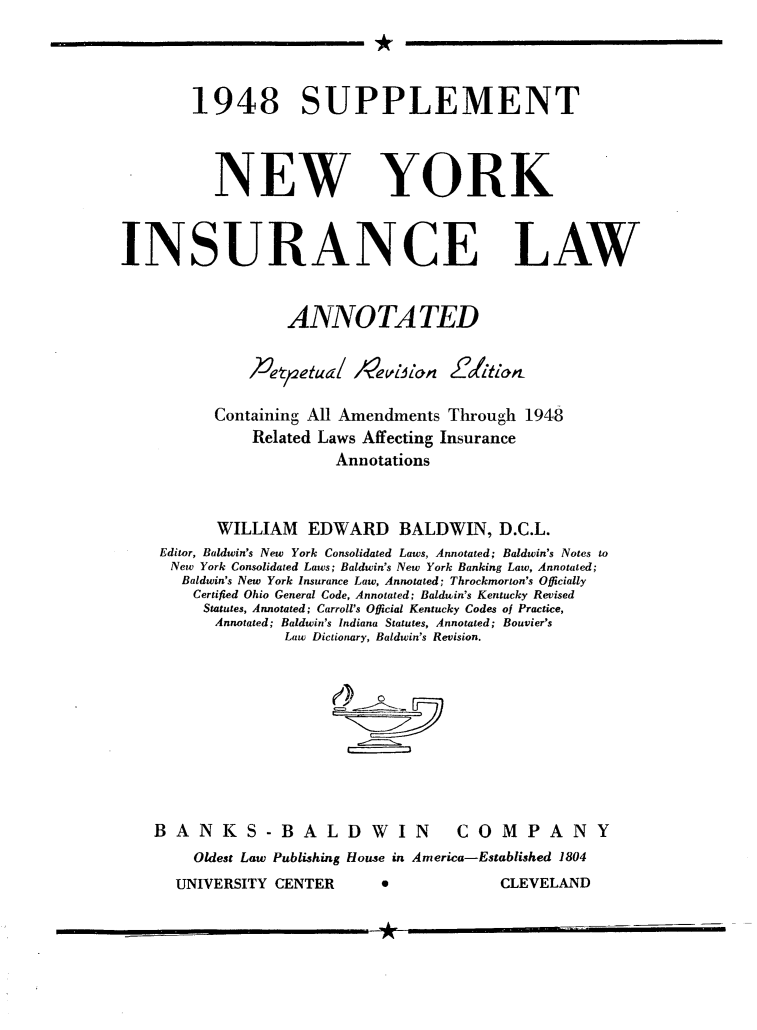 handle is hein.newyork/nyislwa0002 and id is 1 raw text is: 



1948 SUPPLEMENT



  NEW YORK


INSURANCE


LAW


              ANNOTA TED


          4Vt~etua/ evillan 21i'

      Containing All Amendments Through 1948
          Related Laws Affecting Insurance
                   Annotations


      WILLIAM EDWARD BALDWIN, D.C.L.
Editor, Baldwin's New York Consolidated Laws, Annotated; Baldwin's Notes to
New York Consolidated Laws; Baldwin's New York Banking Law, Annotated;
  Baldwin's New York Insurance Law, Annotated; Throckmorton's Officially
    Certified Ohio General Code, Annotated; Baldwin's Kentucky Revised
    Statutes, Annotated; Carroll's Official Kentucky Codes of Practice,
      Annotated; Baldwin's Indiana Statutes, Annotated; Bouvier's
              Law Dictiouzry, Baldwin's Revision.


BANKS -BALDWIN


COMPANY


Oldest Law Publishing House in America-Established 1804


UNIVERSITY CENTER


CLEVELAND


