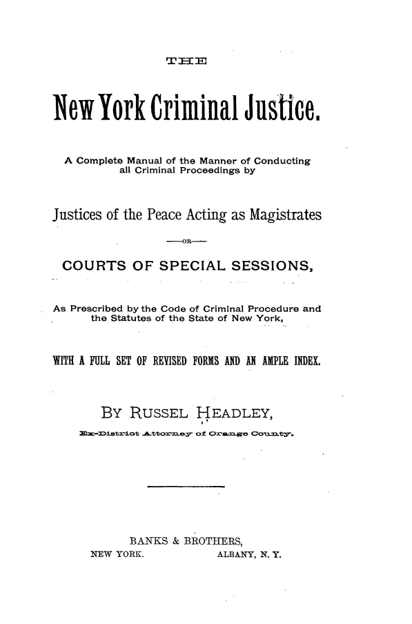 handle is hein.newyork/nyjcman0001 and id is 1 raw text is: 




T ]E=-:


New York Criminal Justice.



  A Complete Manual of the Manner of Conducting
          all Criminal Proceedings by




Justices of the Peace Acting as Magistrates

                  OR-


 COURTS OF SPECIAL SESSIONS,



 As Prescribed by the Code of Criminal Procedure and
      the Statutes of the State of New York,



WITH A FULL SET OF REYISED FORIS AND A AMPLE INDEX.




       BY  RUSSEL HEADLEY,

    1-TtrioB Attorney of Oa~e R oTS, .ty.










           BANKS  & BROTHIERS,


NEW YORK.


ALBANY, N. Y.


