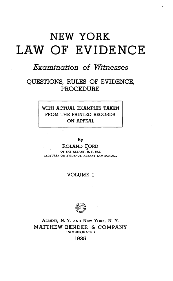 handle is hein.newyork/nylwec0001 and id is 1 raw text is: 





          NEW YORK

LAW OF EVIDENCE


     Examination   of Witnesses

   QUESTIONS, RULES  OF EVIDENCE,
             PROCEDURE


WITH ACTUAL EXAMPLES TAKEN
FROM THE PRINTED RECORDS
       ON APPEAL


          By
      ROLAND FORD
      OF THE ALBANY, N. Y. BAR
 LECTURER ON EVIDENCE, ALBANY LAW SCHOOL


         VOLUME 1







  ALBANY, N. Y. AND NEW YORK, N. Y.
MATTHEW  BENDER & COMPANY
         INCORPORATED
            1935


