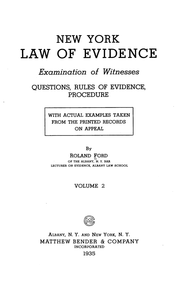 handle is hein.newyork/nylwec0002 and id is 1 raw text is: 





          NEW YORK


LAW OF EVIDENCE


     Examination   of Witnesses


   QUESTIONS, RULES  OF EVIDENCE,
             PROCEDURE


WITH ACTUAL EXAMPLES TAKEN
FROM THE PRINTED RECORDS
       ON APPEAL


          By
      ROLAND FORD
      OF THE ALBANY, N. Y. BAR
 LECTURER ON EVIDENCE, ALBANY LAW SCHOOL


         VOLUME 2








  ALBANY, N. Y. AND NEW YORK, N. Y.
MATTHEW  BENDER & COMPANY
         INCORPORATED
            1935


