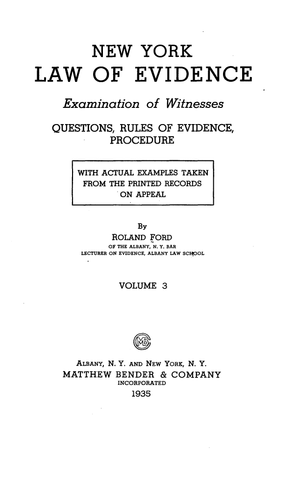 handle is hein.newyork/nylwec0003 and id is 1 raw text is: 




          NEW YORK

LAW OF EVIDENCE


     Examination   of Witnesses

   QUESTIONS, RULES  OF EVIDENCE,
             PROCEDURE


  WITH ACTUAL EXAMPLES TAKEN
  FROM  THE PRINTED RECORDS
          ON APPEAL


            By
        ROLAND FORD
        OF THE ALBANY, N. Y. BAR
   LECTURER ON EVIDENCE, ALBANY LAW SCEOOL


         VOLUME  3







  ALBANY, N. Y. AND NEW YORK, N. Y.
MATTHEW  BENDER & COMPANY
         INCORPORATED
            1935


