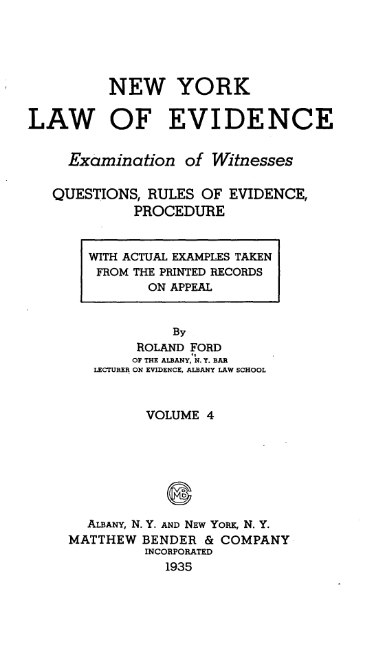 handle is hein.newyork/nylwec0004 and id is 1 raw text is: 





          NEW YORK

LAW OF EVIDENCE


     Examination   of Witnesses

   QUESTIONS, RULES  OF EVIDENCE,
             PROCEDURE


WITH ACTUAL EXAMPLES TAKEN
FROM THE PRINTED RECORDS
       ON APPEAL


          By
      ROLAND FORD
      OF THE ALBANY, N. Y. BAR
 LECTURER ON EVIDENCE, ALBANY LAW SCHOOL


         VOLUME 4







  ALBANY, N. Y. AND NEW YORK, N. Y.
MATTHEW  BENDER & COMPANY
         INCORPORATED
            1935



