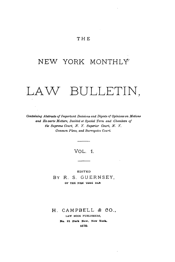 handle is hein.newyork/nymolbu0001 and id is 1 raw text is: THE

NEW YORK MONTHLY'
LAW                    BULLETIN,
Containing Abstracts of Important Decisions and Digests of Opinions on Motions
and Ez-ivarte Hatters, Decided at Special Tei'm and Chambers of
the Supreme Court, X. Y. Superior Court, N. .
Common Pleas, and Surrogate8 Court.
VOL. 4.
EDITED
BY R. S. GUERNSEY,
OF THE NEW VQRK BAX

H. CAMPBELL & CO.,
LAW BOOK PUBLISHERS,
No. 21 park Row, New York.
1879.


