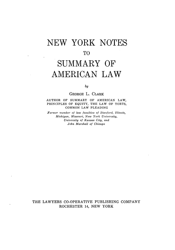 handle is hein.newyork/nynottoy0001 and id is 1 raw text is: NEW YORK NOTES
TO
SUMMARY OF

AMERICAN LAW
by
GEORGE L. CLARK
AUTHOR OF SUMMARY OF AMERICAN LAW,
PRINCIPLES OF EQUITY, THE LAW OF TORTS,
COMMON LAW PLEADING
Former member of law faculties of Stanford, Illinois,
Michigan, Missouri, New York University,
University of Kansas City, and
John Marshall of Chicago
THE LAWYERS CO-OPERATIVE PUBLISHING COMPANY
ROCHESTER 14, NEW YORK


