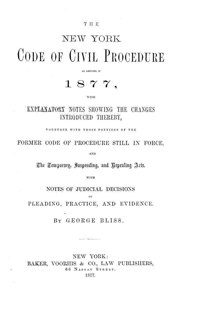 handle is hein.newyork/nyodcivp0001 and id is 1 raw text is: 


T 11 E


            NEW YORK


CODE OF CIVIL PROCEDURE

                 AS AMENDED IN

             1877,

                   VITII

   EXPtIAATORY NOTES SHOWING THE CHANGES
           INTRODUCED THEREBY,

        TOGETHER  WITH  THOSE PORTIONS OF TlE

FORMER CODE OF PROCEDURE STILL IN FORCE,

                   AND

     Vie Zentporar ,  $uteilin , and TepIaling Acf.

                  WITHI


NOTES OF JUDICIAL DECISIONS
           ON


PLEADING,


PRACTICE, AND EVIDENCE.


       By GEORGE BLISS.





            NEW YORK:
BAKER, VOORHIS & CO., LAW PUBLISHERS,
          66 NASSAU  STREET.
                1877.


