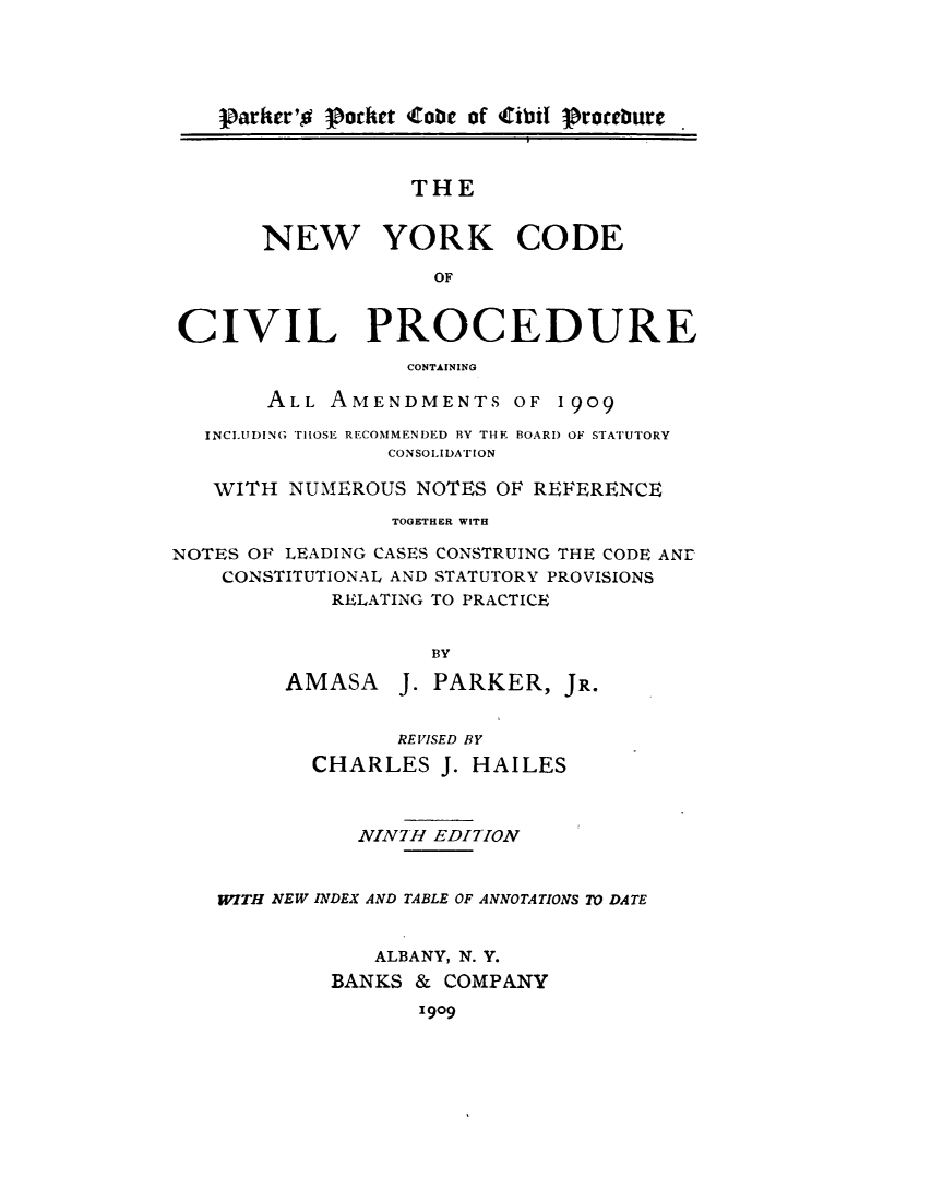 handle is hein.newyork/nyodvlp0001 and id is 1 raw text is: 





    plarker'o Pocket Coobc of Cibil roebure



                  THE


       NEW YORK CODE

                    OF


CIVIL PROCEDURE
                  CONTAINING

       ALL AMENDMENTS OF 1909

   INCLUDING THOSE RECOMMENDED BY THE BOARD OF STATUTORY
                 CONSOLIDATION

   WITH NUMEROUS NOTES OF REFERENCE
                 TOGETHER WITH

NOTES OF LEADING CASES CONSTRUING THE CODE ANE
    CONSTITUTIONAL AND STATUTORY PROVISIONS
            RELATING TO PRACTICE


                    BY

         AMASA J. PARKER, JR.


                 REVISED BY

           CHARLES J. HAILES



              NIN7H EDITION


   ITH NEW INDEX AND TABLE OF ANNOTATIONS TO DATE


                ALBANY, N. Y.
            BANKS & COMPANY
                   1909



