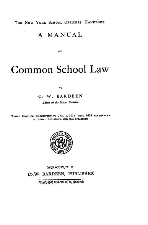handle is hein.newyork/nyohm0001 and id is 1 raw text is: THE NEW YORK SCHOOL OrrICERs HANDBOOK
A MANUAL
OF
Common School Law
BY
C. W. BARDEEN
Editor of the School Bulletin
TENr EDITION, RE-WRITTEN TO JAN. 1, 1914, WITH 1678 REFERENCES
TO LEGAL DECISIONS, AND 605 CITATIONS

.6XRZAOUSE,*. '.
..1. BARDEEN, PUBLISHER
Coggi St11,*yi.d ad


