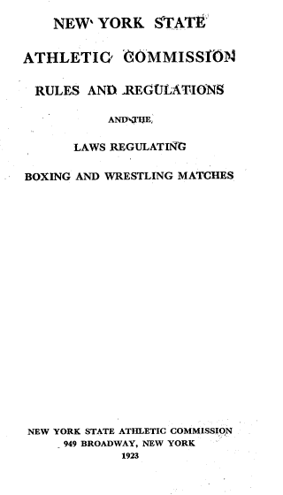 handle is hein.newyork/nysathcr0001 and id is 1 raw text is: 
    NEW' YORK STATt


ATHLETIC' OMMISSM1N


RULES AND .RFACjLATIONS

           AND:KTIE,

      LAWS REGULATINO

BOXING AND WRESTLING MATCHES






















NEW YORK STATE ATHLETIC COMMISSION
     949 BROADWAY, NEW YORK
            1923


