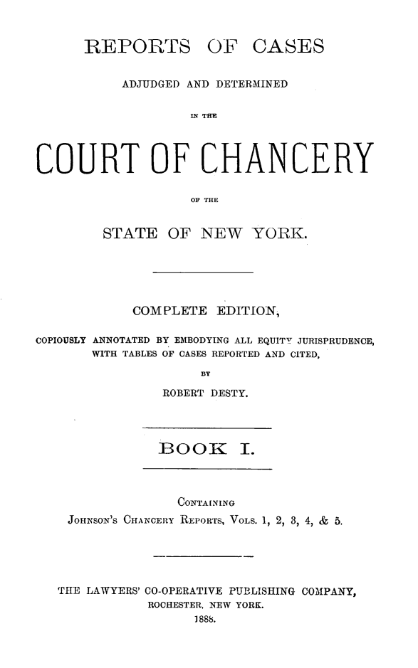 handle is hein.newyork/nyscncrydsty0001 and id is 1 raw text is: REPORTS OF CASES
ADJUDGED AND DETERMINED
IN THE
COURT OF CHANCERY
OF THE
STATE OF NEW YOIRK.
COM PLETE EDITION,
COPIOUSLY ANNOTATED BY EMBODYING ALL EQUITY JURISPRUDENCE,
WITH TABLES OF CASES REPORTED AND CITED,
BY
ROBERT DESTY.
BooK 1.
CONTAINING
JOHNSON'S CHANCERY REPORTS, VOLS. 1, 2, 3, 4, & 5.
THE LAWYERS' CO-OPERATIVE PUBLISHING COMPANY,
ROCHESTER, NEW YORK.
1888.


