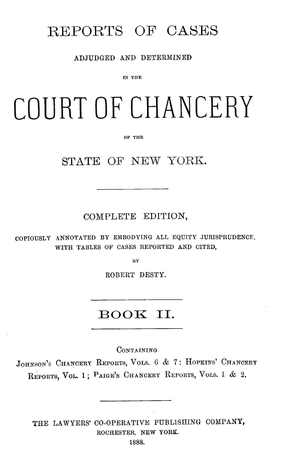 handle is hein.newyork/nyscncrydsty0002 and id is 1 raw text is: REPORTS

OF CASES

ADJUDGED AND DETERMINED
IN TUE
COURT OF CHANCERY
OF TIME
STATE OF NEW YORK.
COM[PLETE EDITION,
COPIOUSLY ANNOTATED BY EMBODYING ALL EQUITY JURISPRUDENCE,
WITH TABLES OF CASES REPORTED AND CITED,
13Y
ROBERT DESTY.

BOOK II.

CONTA INING
JOHNSON'S CHANCERY REPORTS, VOLS. 6 & 7: HOPKINS' CHANCERY
REPORTS, VOL. 1; PAIGE'S CHANCERY REPORTS, VOLS. 1 & 2.
THE LAWYERS' CO-OPERATIVE PUBLISHING COMPANY,
ROCHESTER, NEW YORK.
1888.


