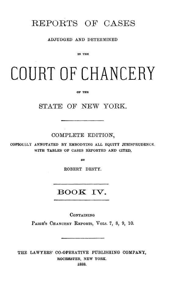 handle is hein.newyork/nyscncrydsty0004 and id is 1 raw text is: REPORTS OF CASES
ADJUDGED AND DETERMINED
IN THE
COURT OF CHANCERY
O THE
STATE OF NEW YORK.
COMPLETE EDITION,
COPIOUSLY ANNOTATED BY EMBODYING ALL EQUITY JURISPRUDENCE.
WITH TABLES OF CASES REPORTED AND CITED,
BY
ROBERT DESTY.

BOOK IV.

CONTAINING
PAIGE7S CHANCERY REPORTS, VOLS. 7, 8, 9, 10.
THE LAWYERS' CO-OPERATIVE PUBLISHING COMPANY,
ROCHNSTER, NEW YORK.
1888.


