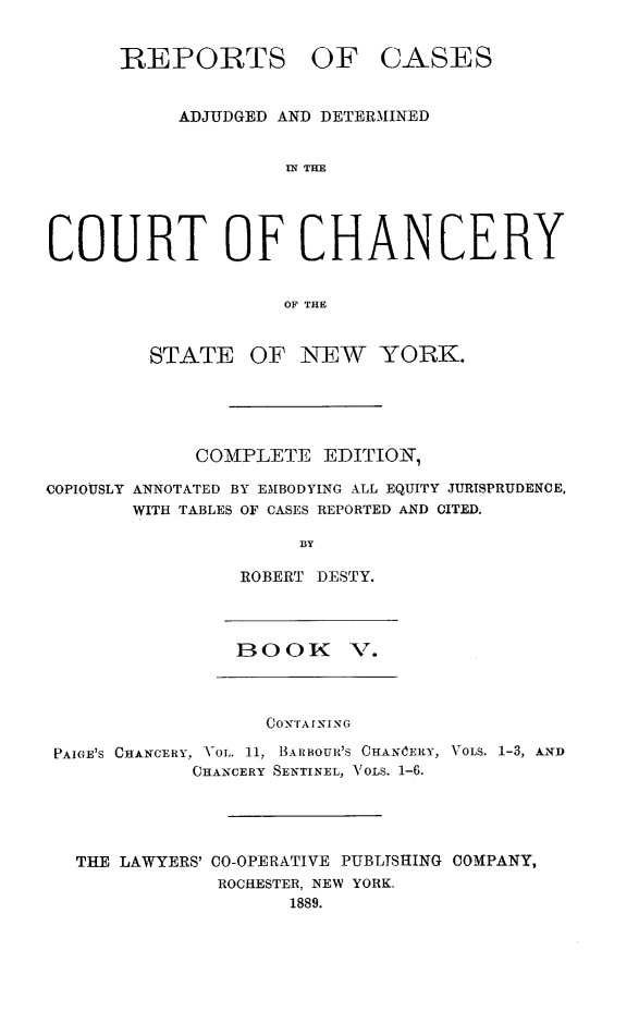 handle is hein.newyork/nyscncrydsty0005 and id is 1 raw text is: REPORTS OF CASES
ADJUDGED AND DETERMINED
IN THE
COURT OF CHANCERY
OF THE
STATE OF NEW YORK.
COMPLETE EDITIO-N',
COPIOUSLY ANNOTATED BY EMBODYING ALL EQUITY JURISPRUDENCE,
WITH TABLES OF CASES REPORTED AND CITED.
BY
ROBERT DESTY.
BOOK V.
O  IN ING
PAIGE'S CHANCERY, VOL. 11, BIARBOUR'S CHANICERY, VOLS. 1-3, AND
CHANCERY SENTINEL, VOLS. 1-6.
THE LAWYERS' CO-OPERATIVE PUBLISHING COMPANY,
ROCHESTER, NEW YORK.
1889.


