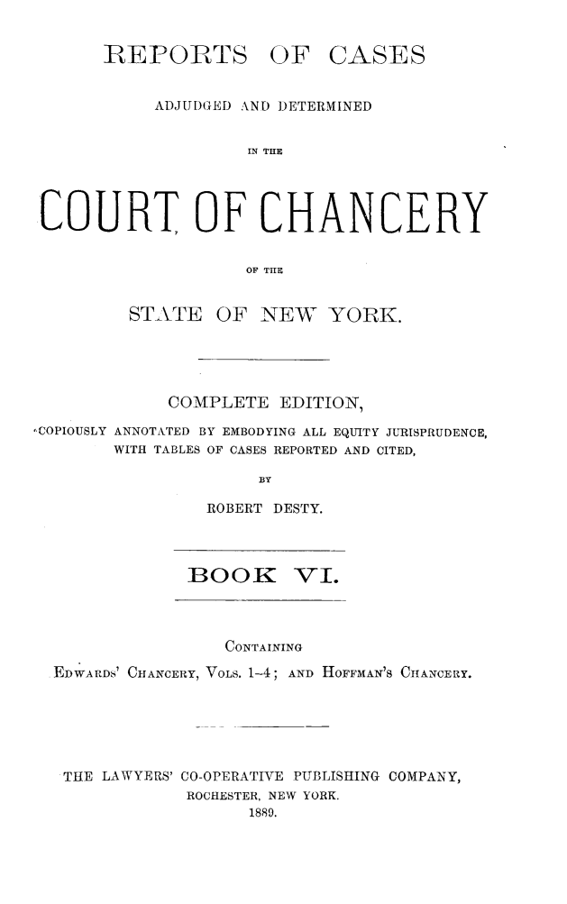 handle is hein.newyork/nyscncrydsty0006 and id is 1 raw text is: REPORTS OF CASES
ADJUDGED AND DETERMINED
IN THE
COURT OF CHANCERY
OF THE
STATE OF NEW YORK.
COMPLETE EDITION,
'COPIOUSLY ANNOTATED BY EMBODYING ALL EQUITY JURISPRUDENCE,
WITH TABLES OF CASES REPORTED AND CITED,
BY
ROBERT DESTY.
BOOK VI.
CONTAINING
EDWARDS' CHANCERY, VOLS. 1-4; AND HOFFMAN'S CHANCERY.
THE LAWYERS' CO-OPERATIVE PUBLISHING COMPANY,
ROCHESTER, NEW YORK.
1889.


