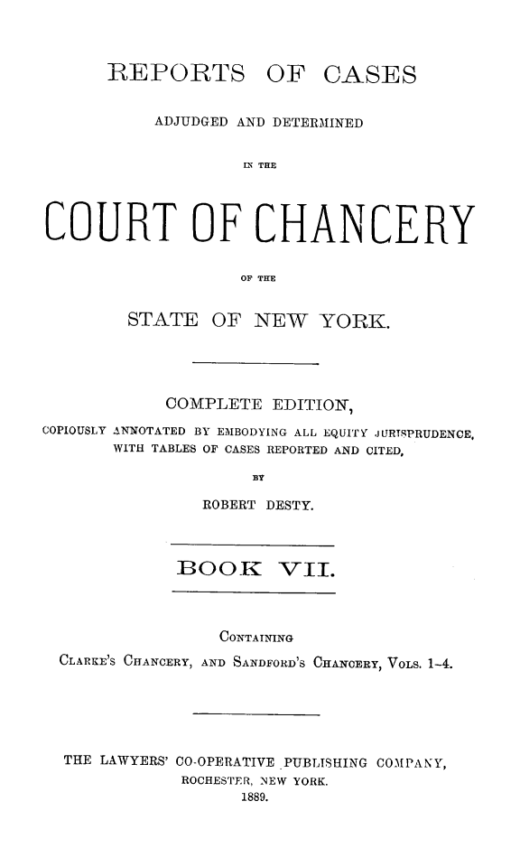 handle is hein.newyork/nyscncrydsty0007 and id is 1 raw text is: REPORTS OF CASES
ADJUDGED AND DETERMINED
LN THE
COURT OF CHANCERY
OF THE
STATE OF NEW YORK.
COMPLETE EDITION,
COPIOUSLY ANNOTATED BY EMBODYING ALL EQUITY JURIPRUDENCEo
WITH TABLES OF CASES REPORTED AND CITED,
BY
ROBERT DESTY.
:BOOK VII.
CONTAINING
CLARKE'S CHANCERY, AND SANDFORD'S CHANCERY, VOLS. 1-4.
THE LAWYERS' CO-OPERATIVE PUBLISHING COMPANY,
ROCHESTER, NEW YORK.
1889.


