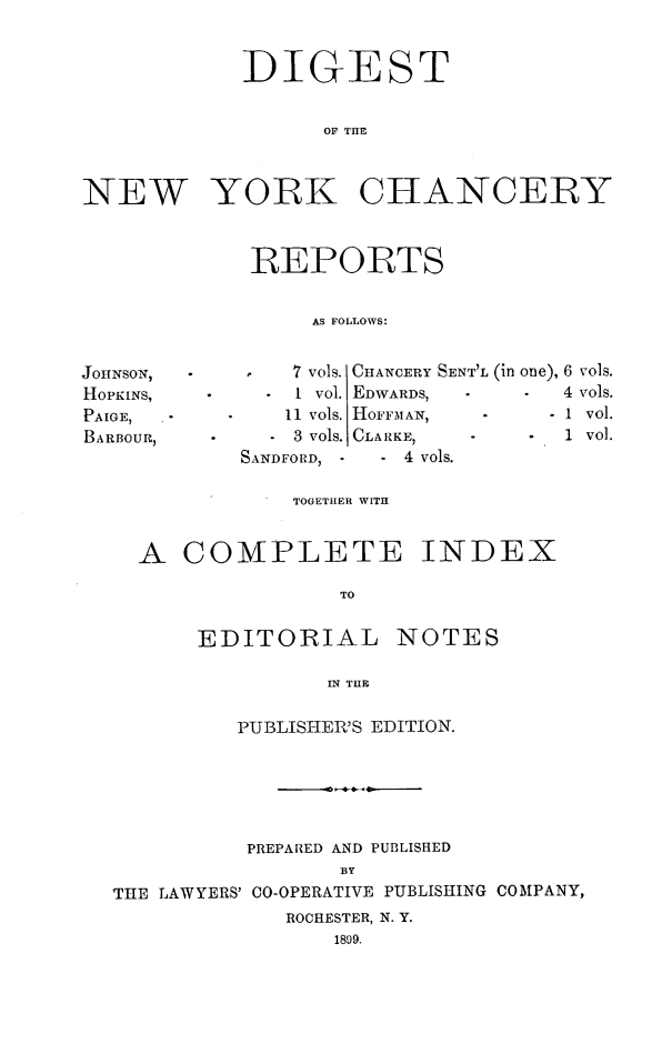 handle is hein.newyork/nyscncrydsty0008 and id is 1 raw text is: DIGEST
OF THE
NEW YORK CHANCERY

REPORTS
AS FOLLOWS:

7 vols. CHANCERY SENT'L
I VOl. EDWARDS,
11 vols. HOFFMAN,
3 vols. CLARKE,
SANDFORD, -    - 4 vols.

TOGETHER WITH
A COMPLETE INDEX
TO
EDITORIAL NOTES
IN THE
PUBLISIIER'S EDITION.
PREPARED AND PUBLISHED
BY
THE LAWYERS' C0-OPERATIVE PUBLISHING COMPANY,
ROCHESTER, N. Y.
1899.

JOHNSON,1
HOPKINS,
PAIGE,
BARBOUR,

(in one), 6
*   4
-1
* 1

vols.
vols.
vol.
Vol.


