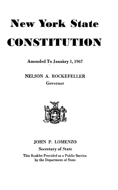 handle is hein.newyork/nyscon0001 and id is 1 raw text is: 


New York State


CONSTITUTION

       Amended To Janutary 1, 1967

       NELSON A. ROCKEFELLER
             Governor








         JOHN P. LOMENZO
           Secretary of State
     This Booklet Provided as a Public Service
         by the Department of State


