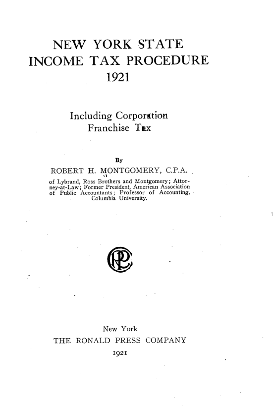 handle is hein.newyork/nysictx0001 and id is 1 raw text is: NEW YORK STATE
INCOME TAX PROCEDURE
1921
Including Corporation
Franchise Tax
By
ROBERT H. MONTGOMERY, C.P.A.
of Lybrand, Ross Brothers and Montgomery; Attor-
ney-at-Law; Former President, American Association
of Public Accountants; Professor of Accounting,
Columbia University.

New York
THE RONALD PRESS COMPANY
1921


