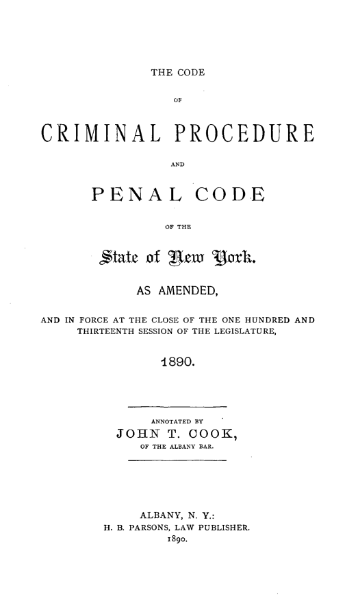 handle is hein.newyork/odcrpenl0001 and id is 1 raw text is: 






THE CODE


                  01;



CRIMINAL PROCEDURE


                 AND



       PENAL CODE


                 OF THE



        ,,tatec of ! cw 'porh.


             AS AMENDED,


AND IN FORCE AT THE CLOSE OF THE ONE HUNDRED AND
     THIRTEENTH SESSION OF THE LEGISLATURE,



                1890.


     ANNOTATED BY
JOHN T. COOK,
   OF THE ALBANY BAR.


     ALBANY, N. Y.:
H. B. PARSONS, LAW PUBLISHER.
        1890.



