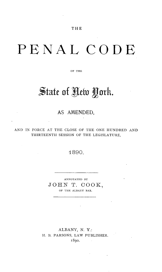handle is hein.newyork/odcrpenl0002 and id is 1 raw text is: 





THE


PENAL CODE



                 OF THE





       ';taf of Oe u'ork.




             AS AMENDED,



AND IN FORCE AT THE CLOSE OF THE ONE HUNDRED AND
     THIRTEENTH SESSION OF THE LEGISLATURE,



                1890.


     ANNOTATED BY
JOHN T. COOK,
   OF TIE ALBANY BAR.


     ALBANY, N. Y.:
H. B. PARSONS, LAW PUBLISHER.
        1890.


