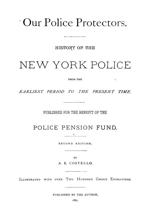 handle is hein.newyork/ourpphi0001 and id is 1 raw text is: 'Our Police Protectors.
HISmOrFY OFT MHE
NEW YORK POLICE
FROM THE
EARLIEST PERIOD TO THE PRESENT TIME.

PUBLISHED FOR THE BENEFIT OF THE

POLICE PENSION
SECOND EDITION.

BY

A. E. COSTELLO.

ILLUSTRATED WITH OVER Two HUNDRED CHOICE ENGRAVINGS.
PUBLISHED BY THE AUTHOR.
1885-

FUND.


