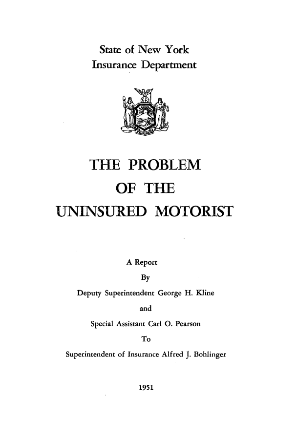 handle is hein.newyork/pbuim0001 and id is 1 raw text is: 




         State of New York
       Insurance Department











       THE PROBLEM


            OF   THE

UNINSURED MOTORIST




              A Report

                 By

    Deputy Superintendent George H. Kline

                 and

       Special Assistant Carl 0. Pearson

                 To

  Superintendent of Insurance Alfred J. Bohlinger


1951



