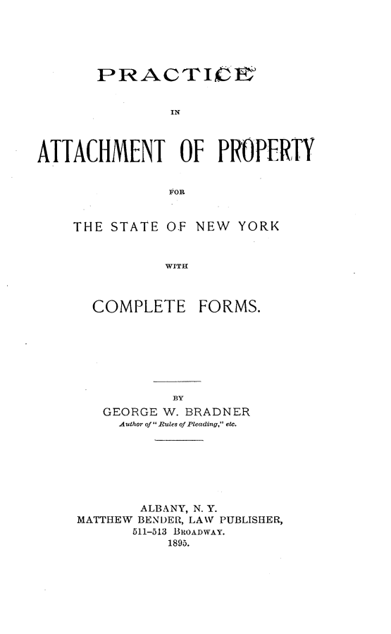handle is hein.newyork/pcatpysny0001 and id is 1 raw text is: 





       PRACTICFY°


               IN



ATTACHMENT OF PROPERTY


               FOR


THE STATE OF


NEW YORK


WITH


COMPLETE


FORMS.


   GEORGE W. BRADNER
     Author of Rules of Pleading, etc.







       ALBANY, N. Y.
MATTHEW BENDER, LANV PUBLISHER,
      511-513 BROADWAY.
           1895.


