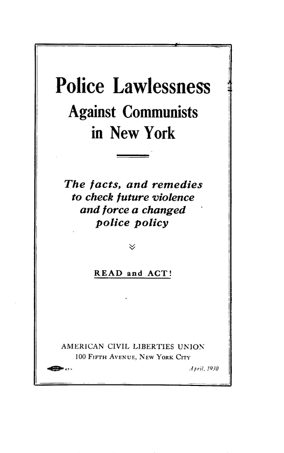 handle is hein.newyork/pclenatcs0001 and id is 1 raw text is: 






Police Lawlessness

  Against  Communists

      in New   York



 The  facts, and remedies
   to check future violence
   and  force a changed
       police policy



       READ and ACT!


AMERICAN CIVIL LIBERTIES UNION
  100 FIFTH AVENUE, NEW YORK CITY
                      iApril, 1930



