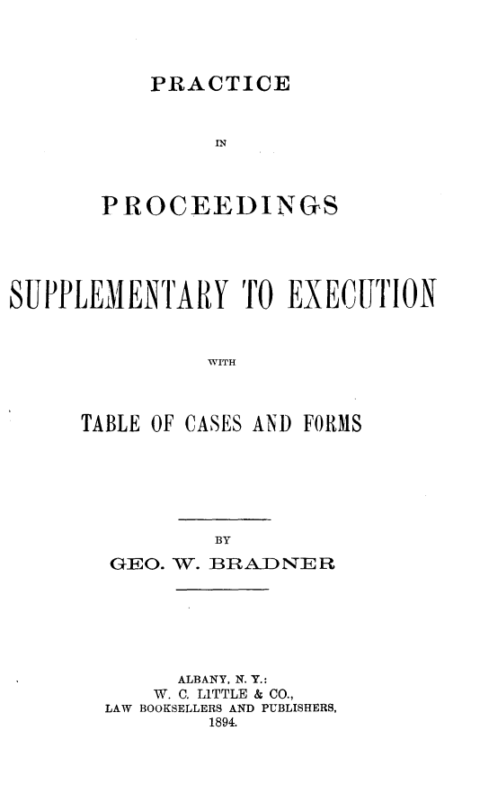 handle is hein.newyork/pcpdsyent0001 and id is 1 raw text is: 




    PRACTICE



         IN



PROCEEDINGS


SUPPLEMENTARY TO EXECUTION



               WITH



     TABLE OF CASES AND FORMS


GEO. W. BRADNER







      ALBANY, N. Y.:
    W. C. LITTLE & CO.,
LAW BOOKSELLERS AND PUBLISHERS,
        1894.



