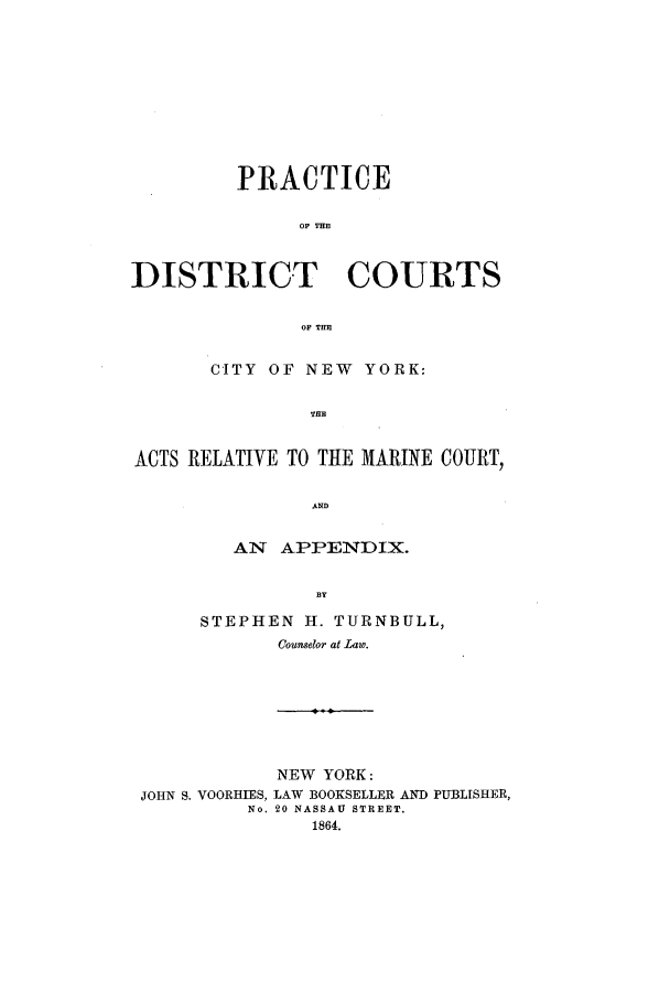 handle is hein.newyork/pdccny0001 and id is 1 raw text is: PRACTICE
OF THE
DISTRICT COURTS
OF TUB
CITY OF NEW YORK:
THEM
ACTS RELATIVE TO TIRE MARINE COURT,
AND

AN APPENDIX.
B3Y
STEPHEN H. TURNBULL,
Counselor at Law.

JOHN S. VOORHIES,
No.

NEW YORK:
LAW BOOKSELLER AND PUBLISHER,
20 NASSAU STREET.
1864.


